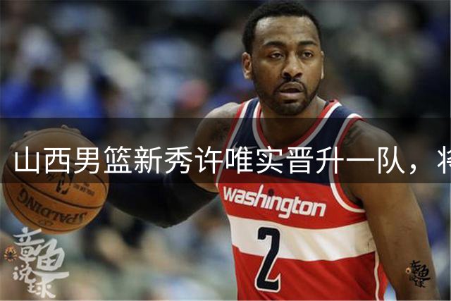 山西男篮新秀许唯实晋升一队，将亮相CBA联赛
